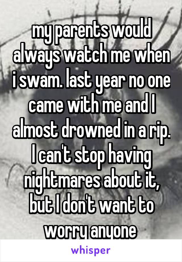 my parents would always watch me when i swam. last year no one came with me and I almost drowned in a rip. I can't stop having nightmares about it, but I don't want to worry anyone 