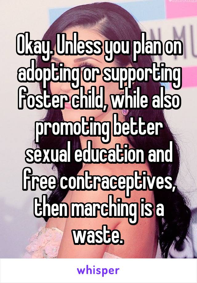 Okay. Unless you plan on adopting or supporting foster child, while also promoting better sexual education and free contraceptives, then marching is a waste. 