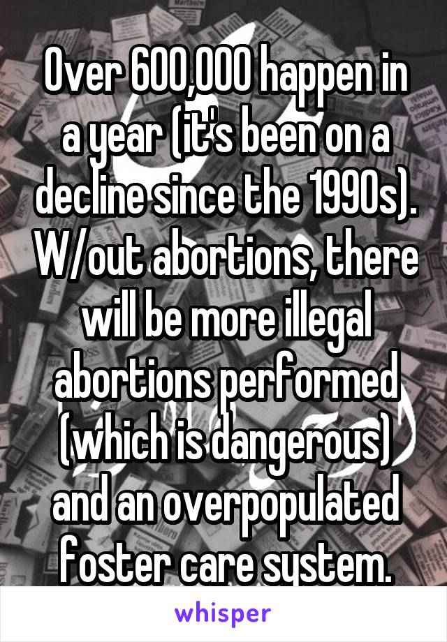 Over 600,000 happen in a year (it's been on a decline since the 1990s). W/out abortions, there will be more illegal abortions performed (which is dangerous) and an overpopulated foster care system.