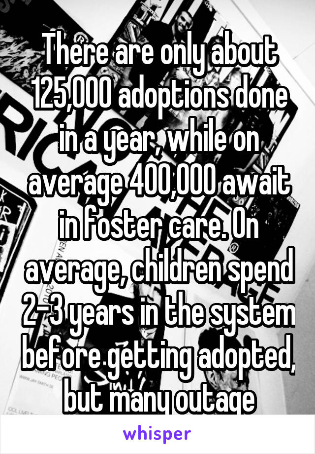 There are only about 125,000 adoptions done in a year, while on average 400,000 await in foster care. On average, children spend 2-3 years in the system before getting adopted, but many outage