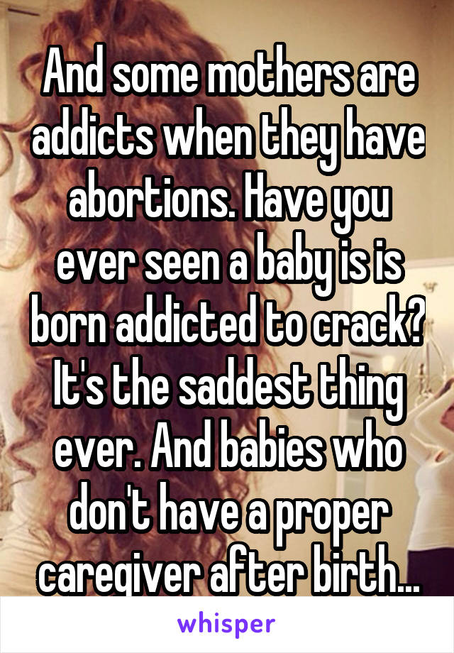 And some mothers are addicts when they have abortions. Have you ever seen a baby is is born addicted to crack? It's the saddest thing ever. And babies who don't have a proper caregiver after birth...