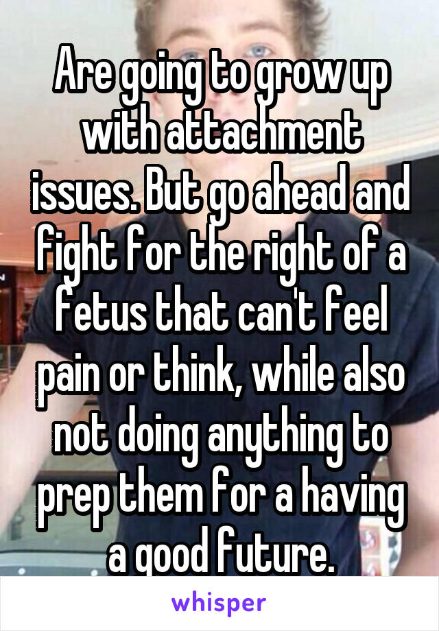 Are going to grow up with attachment issues. But go ahead and fight for the right of a fetus that can't feel pain or think, while also not doing anything to prep them for a having a good future.