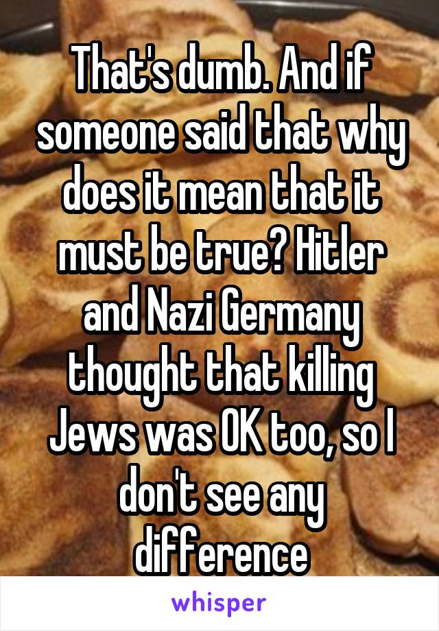 That's dumb. And if someone said that why does it mean that it must be true? Hitler and Nazi Germany thought that killing Jews was OK too, so I don't see any difference