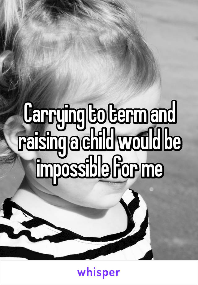 Carrying to term and raising a child would be impossible for me