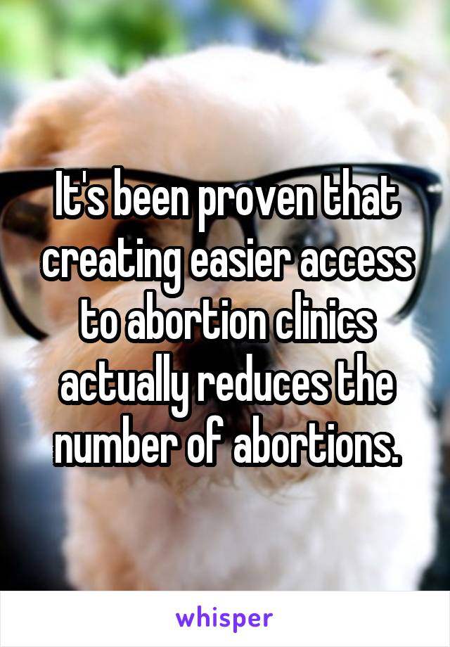 It's been proven that creating easier access to abortion clinics actually reduces the number of abortions.