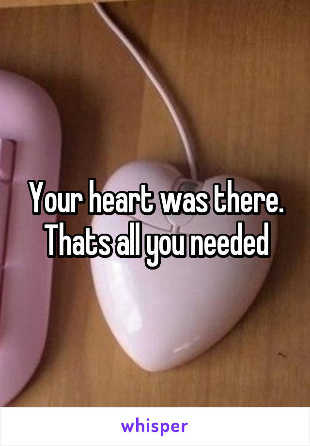 Your heart was there. Thats all you needed