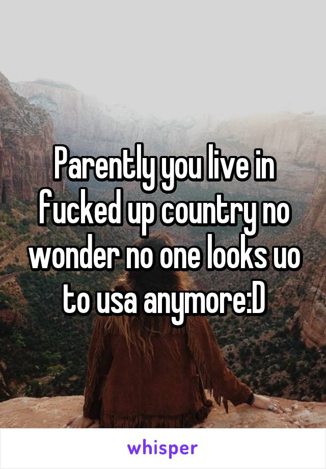 Parently you live in fucked up country no wonder no one looks uo to usa anymore:D