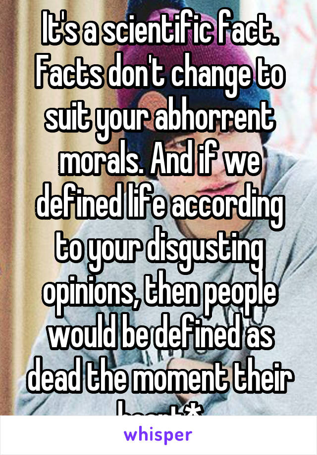 It's a scientific fact. Facts don't change to suit your abhorrent morals. And if we defined life according to your disgusting opinions, then people would be defined as dead the moment their heart*