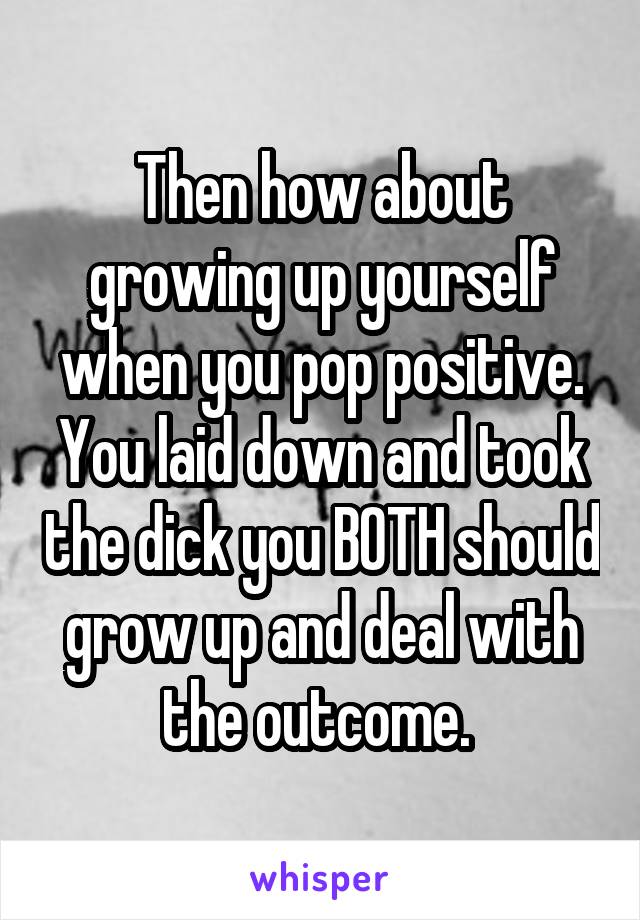 Then how about growing up yourself when you pop positive. You laid down and took the dick you BOTH should grow up and deal with the outcome. 