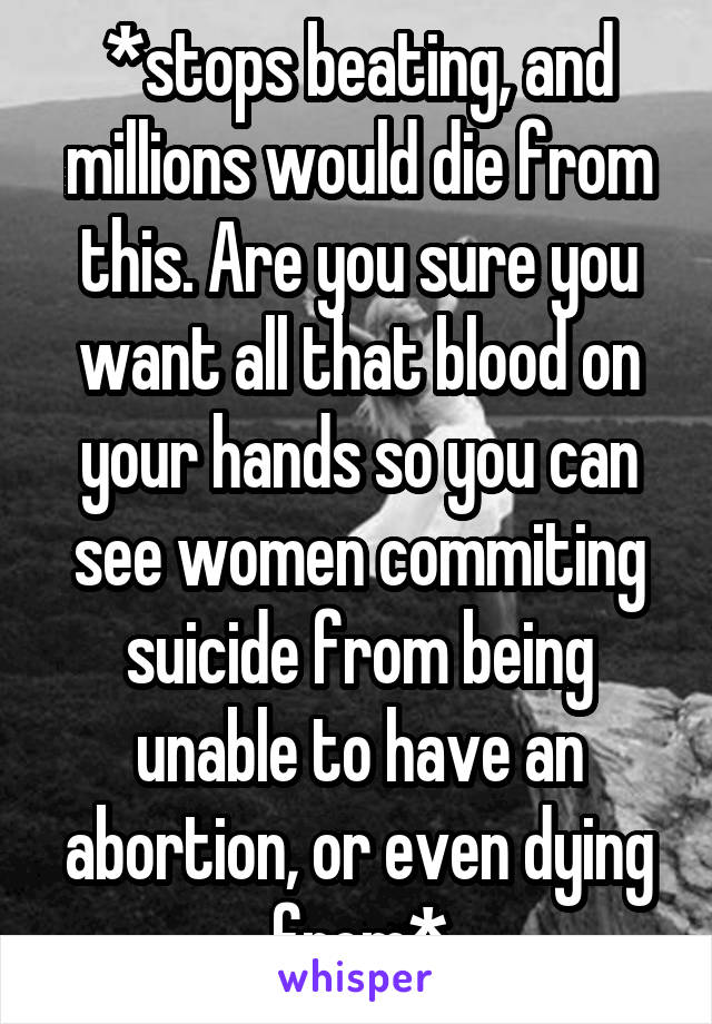 *stops beating, and millions would die from this. Are you sure you want all that blood on your hands so you can see women commiting suicide from being unable to have an abortion, or even dying from*