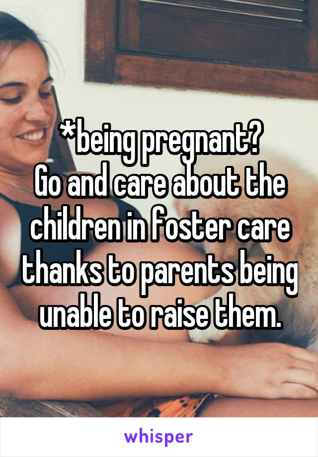 *being pregnant?
Go and care about the children in foster care thanks to parents being unable to raise them.