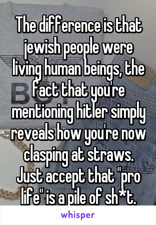 The difference is that jewish people were living human beings, the fact that you're mentioning hitler simply reveals how you're now clasping at straws. Just accept that "pro life" is a pile of sh*t.