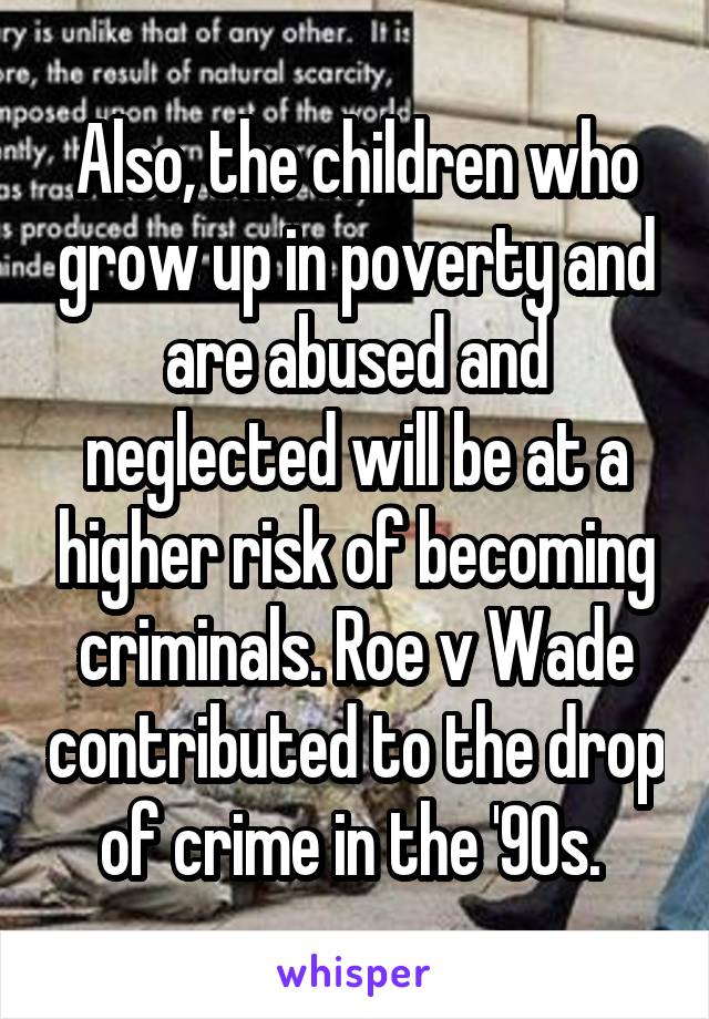 Also, the children who grow up in poverty and are abused and neglected will be at a higher risk of becoming criminals. Roe v Wade contributed to the drop of crime in the '90s. 