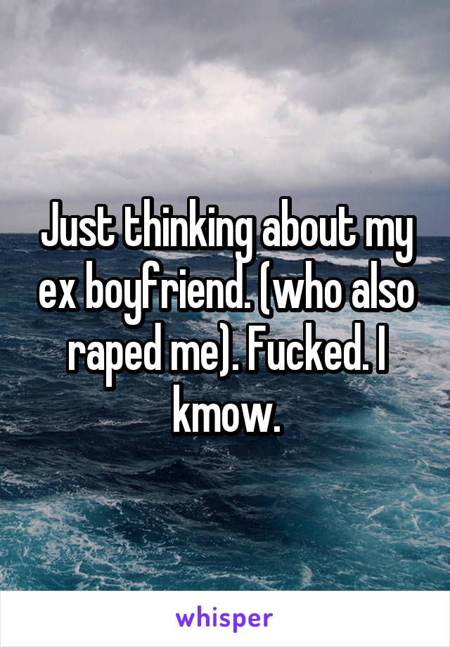 Just thinking about my ex boyfriend. (who also raped me). Fucked. I kmow.