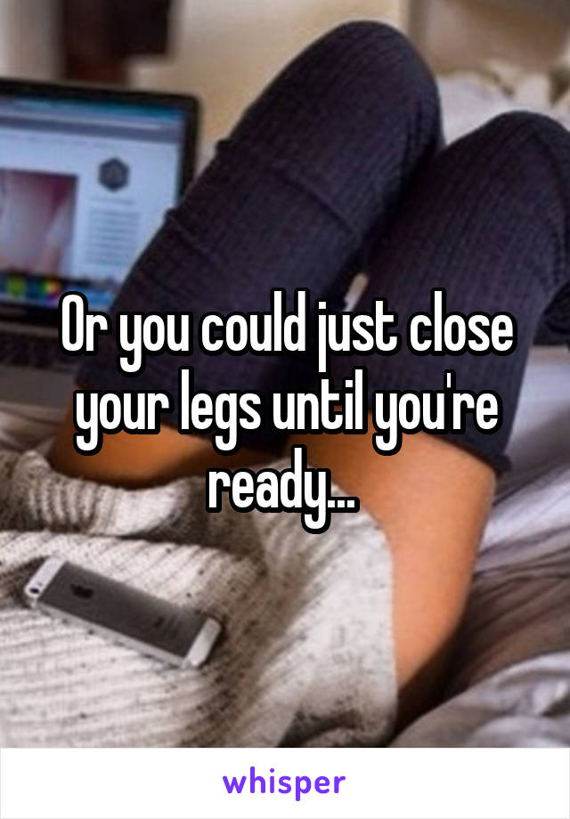 Or you could just close your legs until you're ready... 