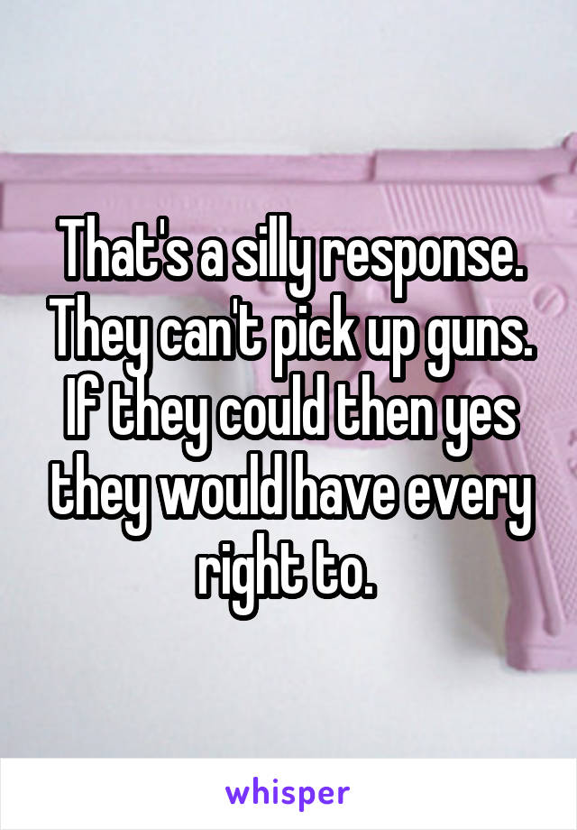 That's a silly response. They can't pick up guns. If they could then yes they would have every right to. 