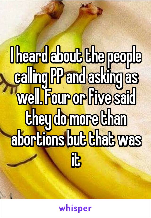 I heard about the people calling PP and asking as well. Four or five said they do more than abortions but that was it