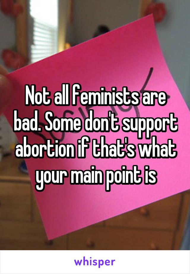 Not all feminists are bad. Some don't support abortion if that's what your main point is