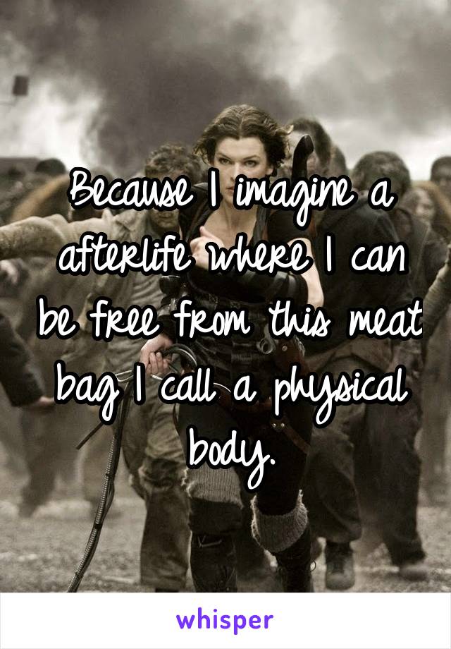 Because I imagine a afterlife where I can be free from this meat bag I call a physical body.