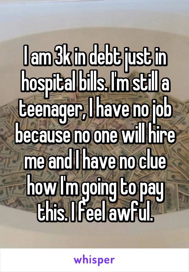 I am 3k in debt just in hospital bills. I'm still a teenager, I have no job because no one will hire me and I have no clue how I'm going to pay this. I feel awful.