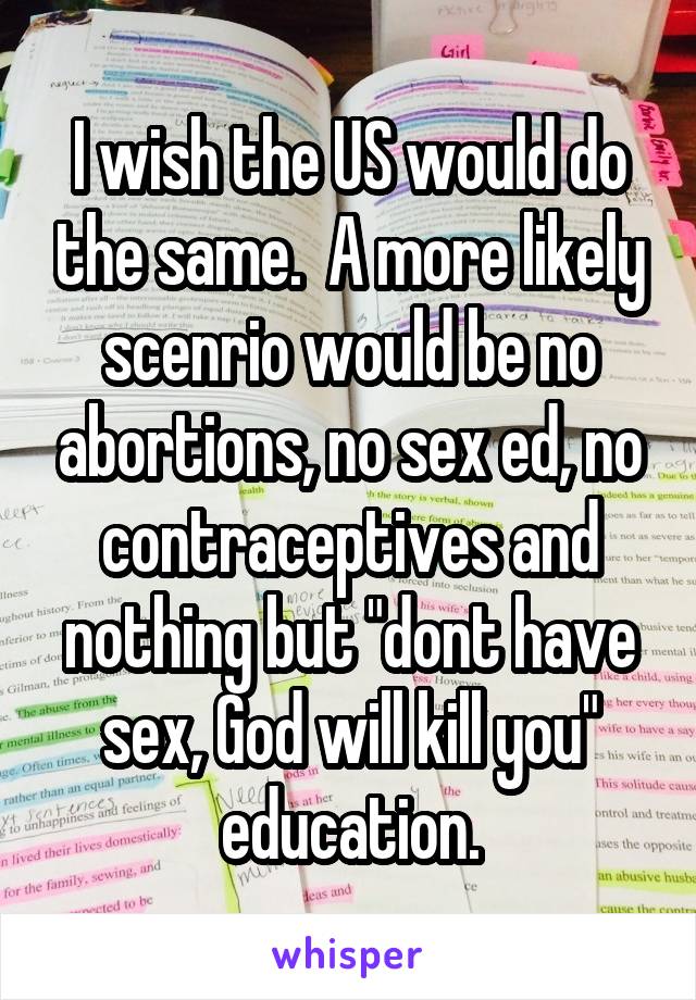 I wish the US would do the same.  A more likely scenrio would be no abortions, no sex ed, no contraceptives and nothing but "dont have sex, God will kill you" education.