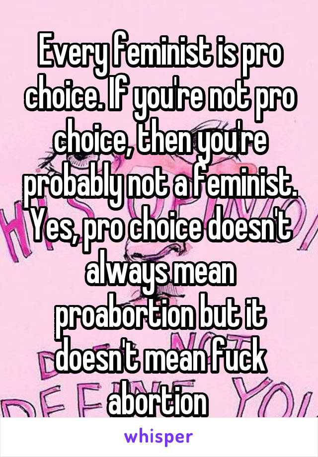 Every feminist is pro choice. If you're not pro choice, then you're probably not a feminist. Yes, pro choice doesn't always mean proabortion but it doesn't mean fuck abortion 