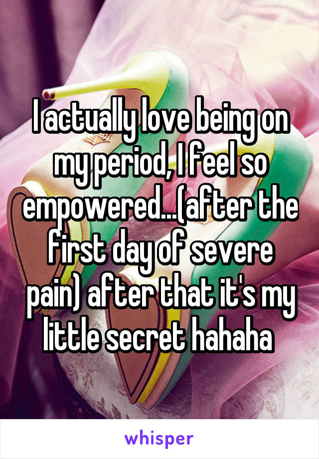 I actually love being on my period, I feel so empowered...(after the first day of severe pain) after that it's my little secret hahaha 