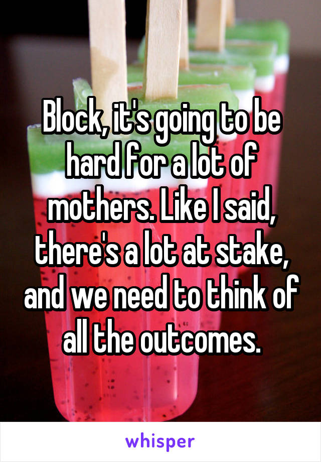 Block, it's going to be hard for a lot of mothers. Like I said, there's a lot at stake, and we need to think of all the outcomes.