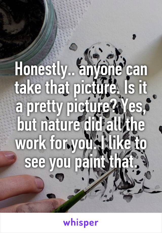 Honestly.. anyone can take that picture. Is it a pretty picture? Yes, but nature did all the work for you. I like to see you paint that.