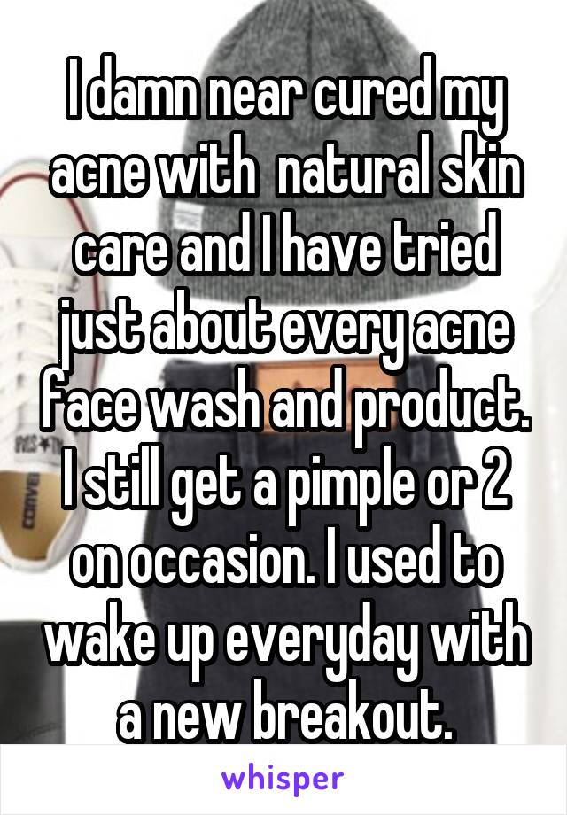 I damn near cured my acne with  natural skin care and I have tried just about every acne face wash and product. I still get a pimple or 2 on occasion. I used to wake up everyday with a new breakout.