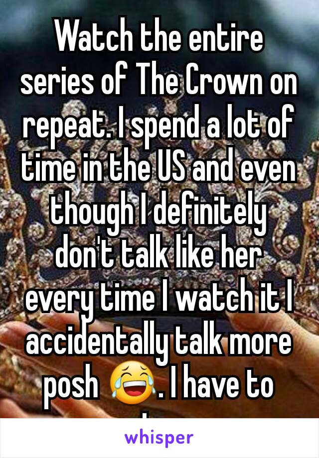 Watch the entire series of The Crown on repeat. I spend a lot of time in the US and even though I definitely don't talk like her every time I watch it I accidentally talk more posh 😂. I have to stop.