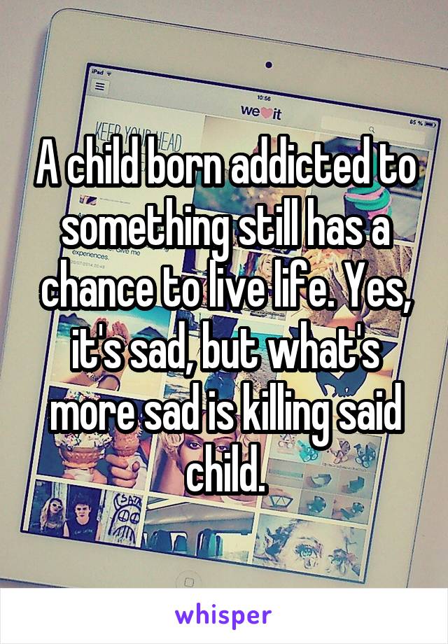 A child born addicted to something still has a chance to live life. Yes, it's sad, but what's more sad is killing said child.