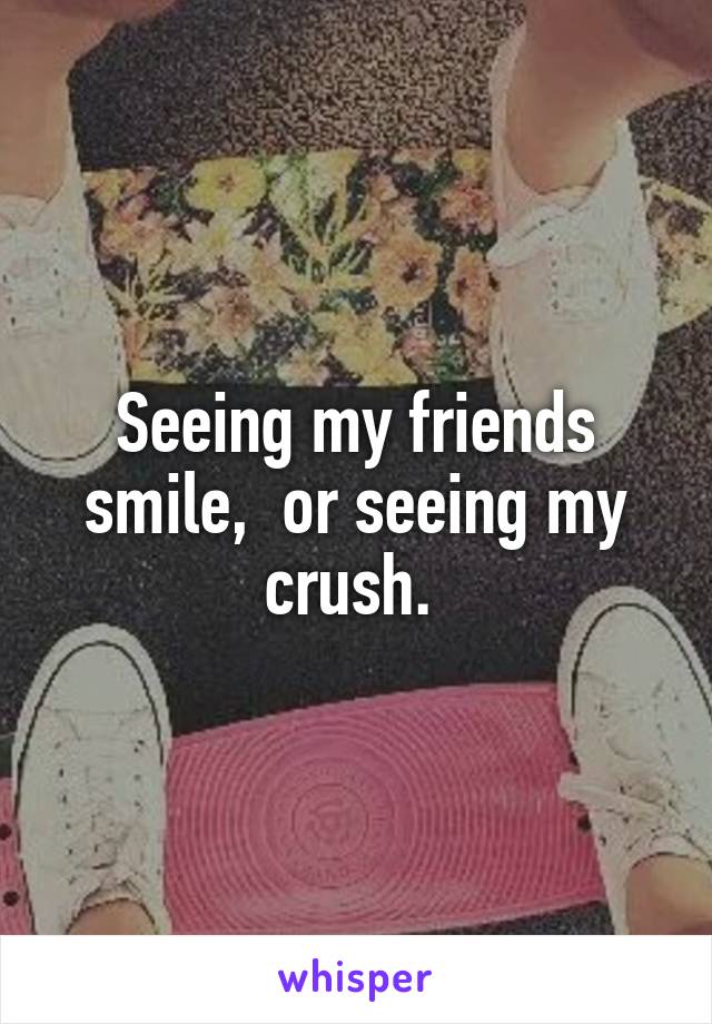 Seeing my friends smile,  or seeing my crush. 