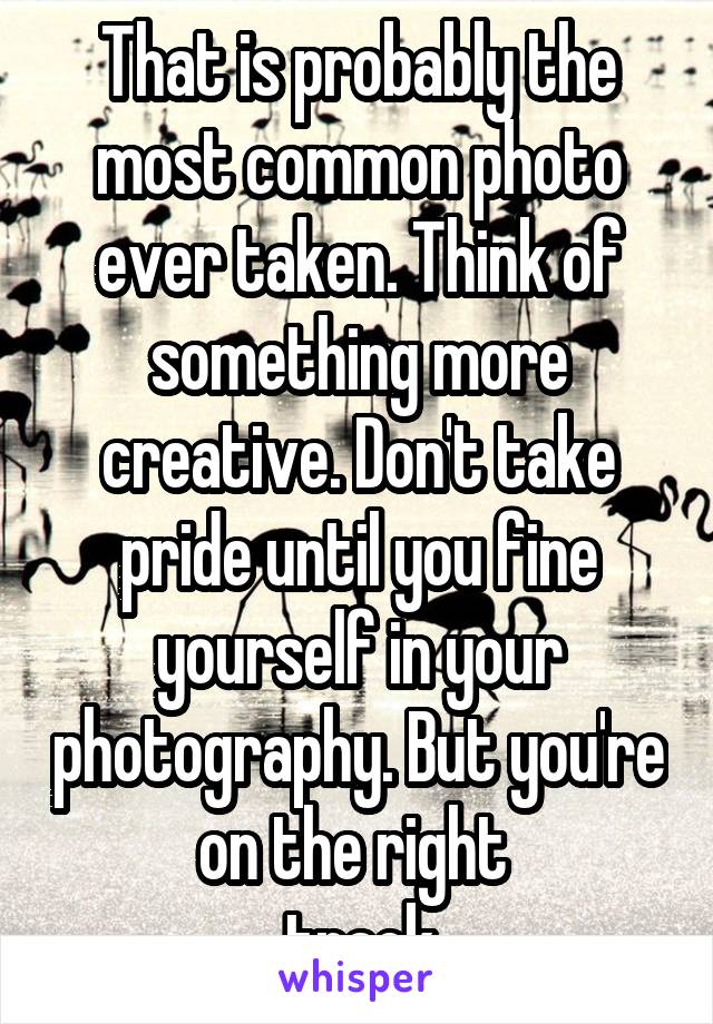 That is probably the most common photo ever taken. Think of something more creative. Don't take pride until you fine yourself in your photography. But you're on the right 
 track.