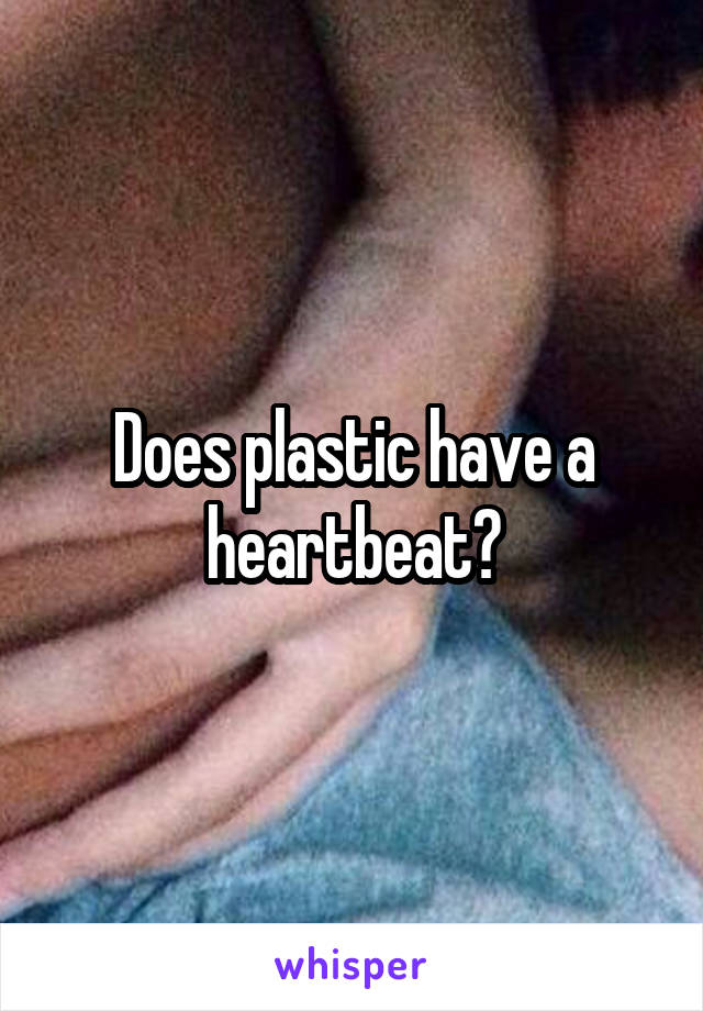 Does plastic have a heartbeat?