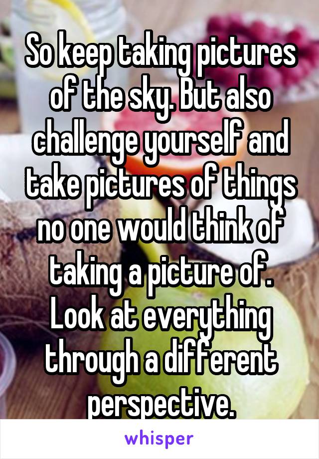 So keep taking pictures of the sky. But also challenge yourself and take pictures of things no one would think of taking a picture of. Look at everything through a different perspective.