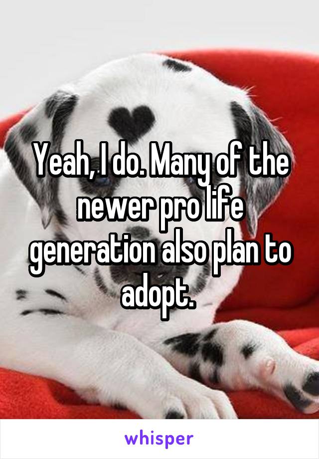 Yeah, I do. Many of the newer pro life generation also plan to adopt. 