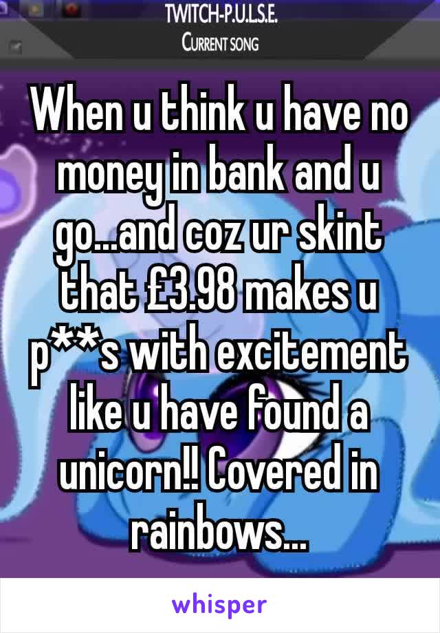 When u think u have no money in bank and u go...and coz ur skint that £3.98 makes u p**s with excitement like u have found a unicorn!! Covered in rainbows...