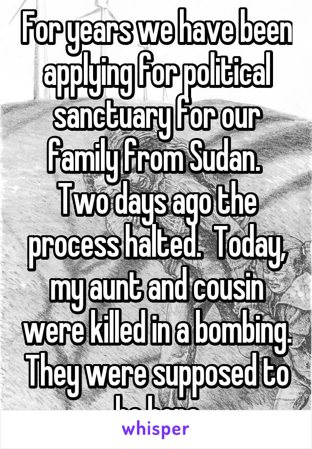 For years we have been applying for political sanctuary for our family from Sudan.  Two days ago the process halted.  Today, my aunt and cousin were killed in a bombing. They were supposed to be here