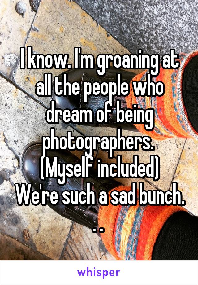 I know. I'm groaning at all the people who dream of being photographers. 
(Myself included) We're such a sad bunch. . . 