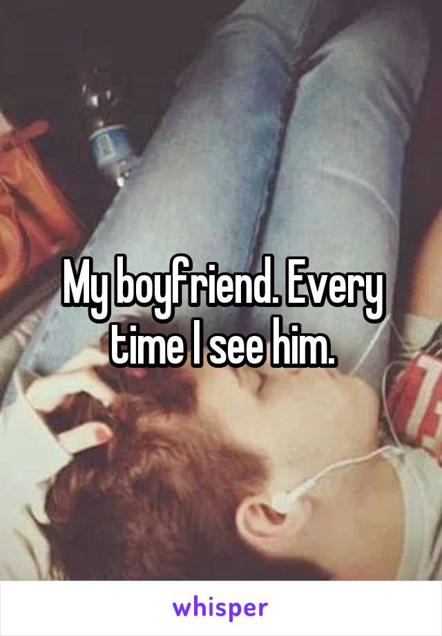 My boyfriend. Every time I see him.