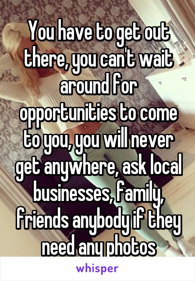 You have to get out there, you can't wait around for opportunities to come to you, you will never get anywhere, ask local businesses, family, friends anybody if they need any photos