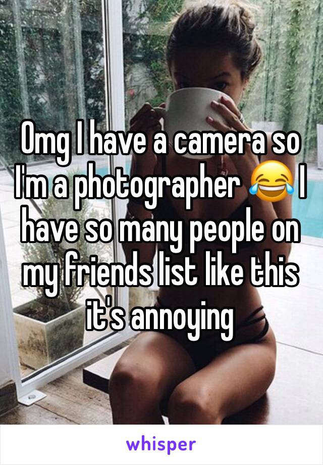 Omg I have a camera so I'm a photographer 😂 I have so many people on my friends list like this it's annoying 