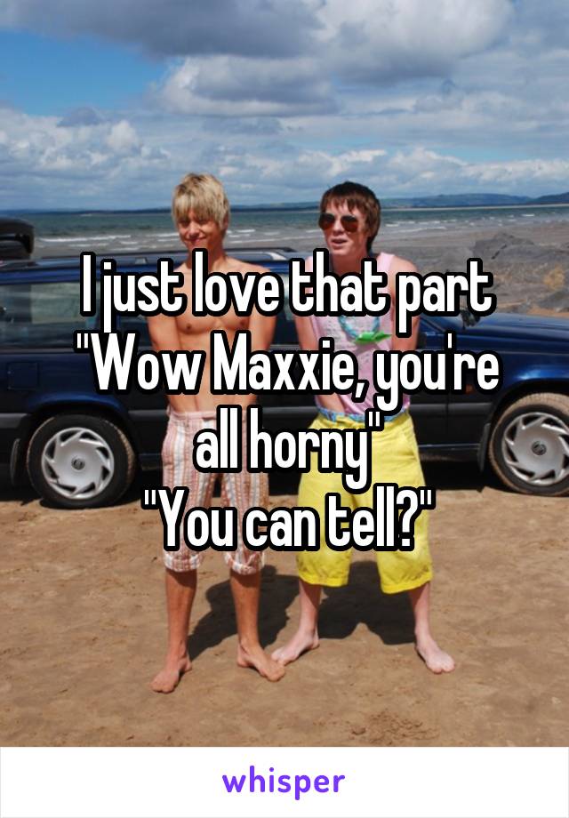 I just love that part
"Wow Maxxie, you're all horny"
"You can tell?"