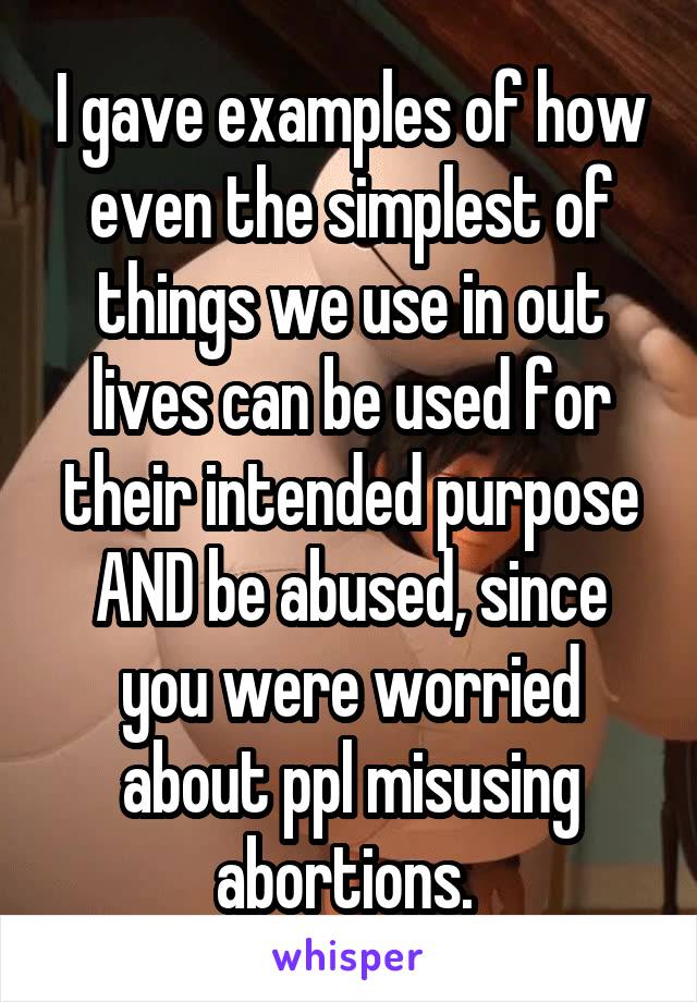 I gave examples of how even the simplest of things we use in out lives can be used for their intended purpose AND be abused, since you were worried about ppl misusing abortions. 