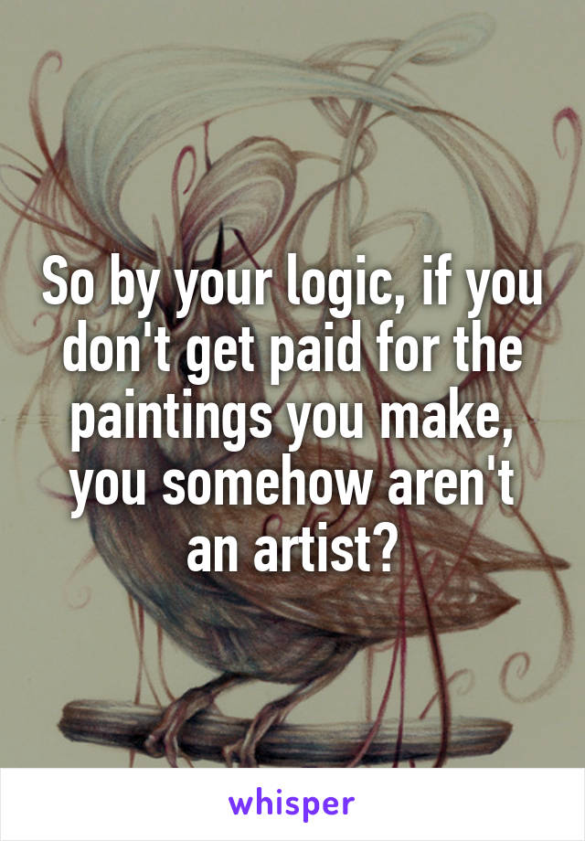 So by your logic, if you don't get paid for the paintings you make, you somehow aren't an artist?