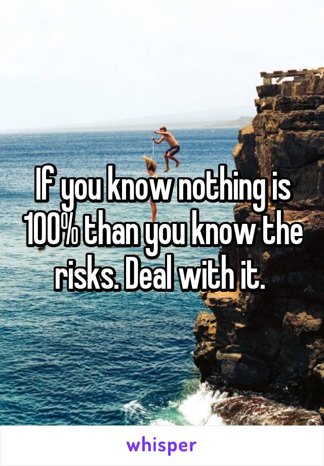 If you know nothing is 100% than you know the risks. Deal with it. 