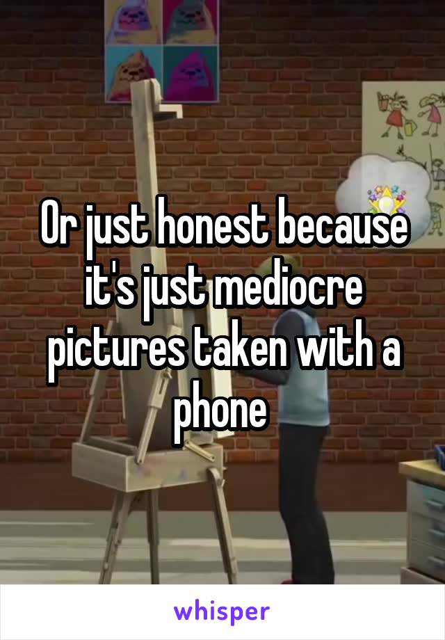 Or just honest because it's just mediocre pictures taken with a phone 