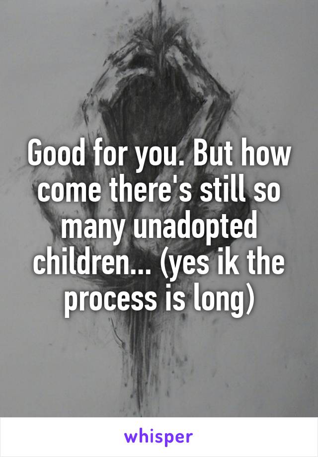 Good for you. But how come there's still so many unadopted children... (yes ik the process is long)