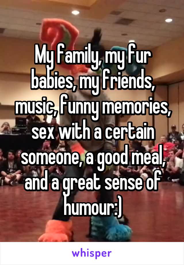 My family, my fur babies, my friends, music, funny memories, sex with a certain someone, a good meal, and a great sense of humour:)